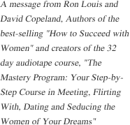 A message from Ron Louis and David Copeland, Authors of the best-selling "How to Succeed with Women" and creators of the 32 day audiotape course, "The Mastery Program: Your Step-by-Step Course in Meeting, Flirting With, Dating and Seducing 